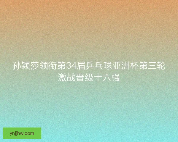 孙颖莎领衔第34届乒乓球亚洲杯第三轮激战晋级十六强