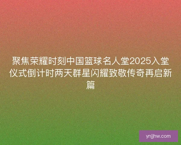 聚焦荣耀时刻中国篮球名人堂2025入堂仪式倒计时两天群星闪耀致敬传奇再启新篇