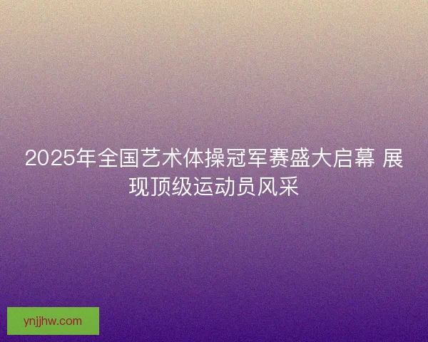 2025年全国艺术体操冠军赛盛大启幕 展现顶级运动员风采