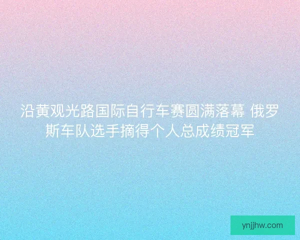 沿黄观光路国际自行车赛圆满落幕 俄罗斯车队选手摘得个人总成绩冠军
