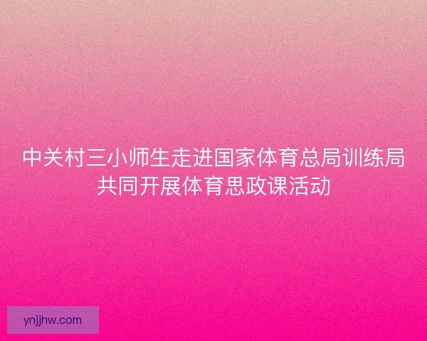 中关村三小师生走进国家体育总局训练局共同开展体育思政课活动