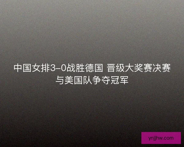 中国女排3-0战胜德国 晋级大奖赛决赛与美国队争夺冠军