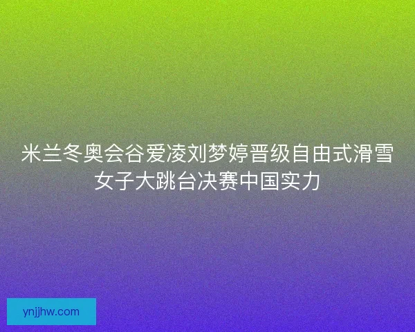 米兰冬奥会谷爱凌刘梦婷晋级自由式滑雪女子大跳台决赛中国实力
