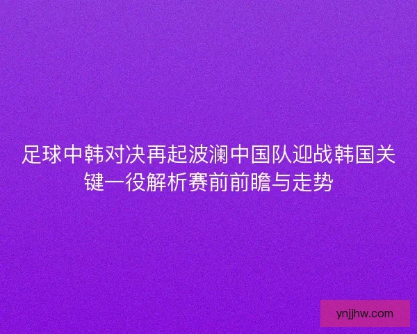 足球中韩对决再起波澜中国队迎战韩国关键一役解析赛前前瞻与走势