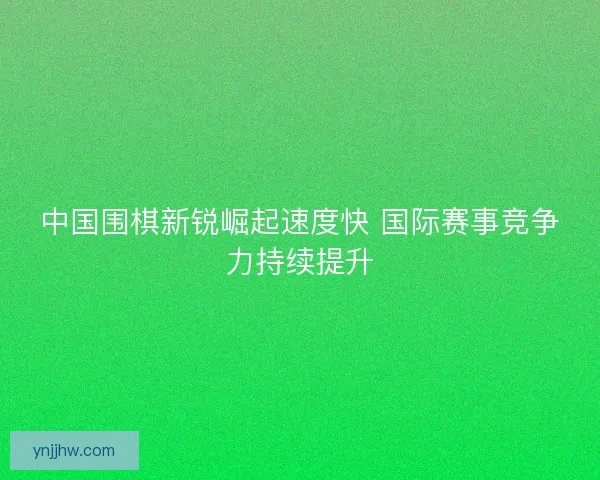 中国围棋新锐崛起速度快 国际赛事竞争力持续提升