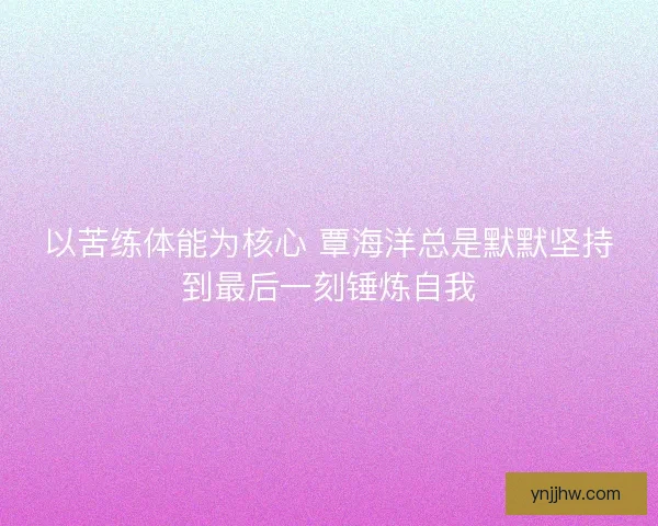 以苦练体能为核心 覃海洋总是默默坚持到最后一刻锤炼自我