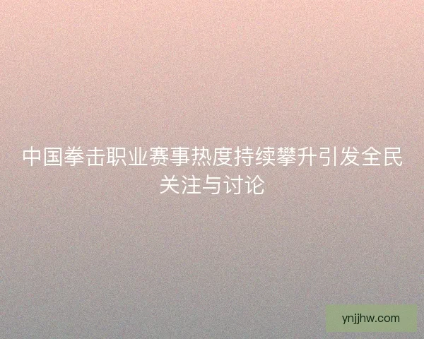 中国拳击职业赛事热度持续攀升引发全民关注与讨论