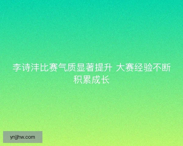 李诗沣比赛气质显著提升 大赛经验不断积累成长