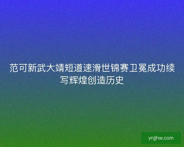 范可新武大靖短道速滑世锦赛卫冕成功续写辉煌创造历史