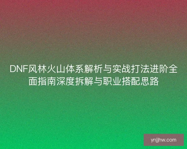 DNF风林火山体系解析与实战打法进阶全面指南深度拆解与职业搭配思路