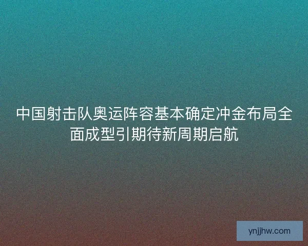 中国射击队奥运阵容基本确定冲金布局全面成型引期待新周期启航